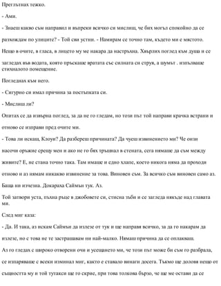 Преглътнах тежко.
- Ами.
- Знаеш какво съм направил и въпреки всичко си мислиш, че бих могъл спокойно да се
разхождам по улиците? - Той сви устни. - Намирам се точно там, където ми е мястото.
Нещо в очите, в гласа, в лицето му ме накара да настръхна. Хвърлих поглед към душа и се
загледах във водата, която пръскаше вратата със силната си струя, а шумът . изпълваше
стихналото помещение.
Погледнах към него.
- Сигурно си имал причина за постъпката си.
- Мислиш ли?
Опитах се да извърна поглед, за да не го гледам, но този път той направи крачка встрани и
отново се изправи пред очите ми.
- Това ли искаш, Клоуи? Да разбереш причината? Да чуеш извинението ми? Че онзи
насочи оръжие срещу мен и ако не го бях тръшнал в стената, сега нямаше да съм между
живите? Е, не стана точно така. Там имаше и едно хлапе, което никога няма да проходи
отново и аз нямам никакво извинение за това. Виновен съм. За всичко съм виновен само аз.
Баща ни изчезна. Докараха Саймън тук. Аз.
Той затвори уста, пъхна ръце в джобовете си, стисна зъби и се загледа някъде над главата
ми.
След миг каза:
- Да. И така, аз искам Саймън да излезе от тук и ще направя всичко, за да го накарам да
излезе, но с това не те застрашавам ни най-малко. Нямаш причина да се оплакваш.
Аз го гледах с широко отворени очи и усещането ми, че този път може би съм го разбрала,
се изпаряваше с всеки изминал миг, както е ставало винаги досега. Тъкмо ще доловя нещо от
същността му и той тутакси ще го скрие, при това толкова бързо, че ще ме остави да се
 