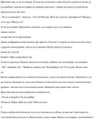 Прехапах език, за да не изпищя. Устата ми се напълни с кръв. Колкото повече се мъчех да
се освободя, толкова по-здраво ме държаха учителите - извиха ми ръцете и остра болка
прониза цялото ми тяло.
- Не го ли виждате? - виках аз. - Ето го! Моля ви. Моля ви, моля ви, умолявам ви! Махнете
го от мен. Махнете го!
Те не ме слушаха. Продължих да ритам, да се карам, ала те ме държаха
здраво, докато
изгорелият ми се присмиваше.
Двама униформени мъже влязоха през вратата. Единият се втурна да помага на учителите,
а другият мина встрани, така че не го виждах. Нечии пръсти се впиха в
ръката ми. Усетих
бодване. Мраз скова вените ми.
Стаята се разлюля. Пазачът започна да изчезва, а образът му ту светваше, ту изгасваше.
- Не! - крещеше той. - Трябва да говоря с нея. Не разбирате ли? Тя ме чува. Искам само
да.
Когато парамедиците ме сложиха на носилката, гласът му съвсем изчезна. Вдигнаха я и тя
ме залюля. Люлееше се. като слон. Веднъж се бях качила на слон с мама в зоологическата
градина - мислите ми се отплеснаха натам. Мамините ръце около мен, смехът
Яростният рев на пазача прекъсна спомените ми.
- Не ми я вземайте! Тя ми трябва!
Люлея се. Върху гърба на слона. Мама се смее.
4
Седях на ръба на болничното легло и се опитвах да се убедя, че още спя. Единствено по
този начин бих могла да си обясня думите, които чувах. Можех да ги нарека „халюцинации",
 