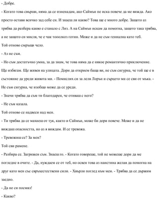 - Добре.
- Когато това свърши, няма да се изненадам, ако Саймън не иска повече да ме вижда. Ако
просто остави всичко зад себе си. И знаеш ли какво? Това ще е много добре. Защото аз
трябва да разбера какво е станало с Лиз. А на Саймън искам да помогна, защото така трябва,
а не защото си мисля, че е чак тооолкоз готин. Може и да не съм гениална като теб.
Той отново смръщи чело.
- Аз не съм.
- Но съм достатъчно умна, за да знам, че това няма да е някое романтично приключение.
Ще избягам. Ще живея на улицата. Дори да открием баща ви, не съм сигурна, че той ще е в
състояние да уреди живота ми. - Помислих си за леля Лорън и сърцето ми се сви от мъка. -
Не съм сигурна, че изобщо може да се уреди.
- Значи трябва да съм ти благодарен, че отиваш с него?
- Не съм казала.
Той отново се надвеси над мен.
- Ти трябва да се махнеш от тук, както и Саймън, може би дори повече. Може и да не
виждаш опасността, но аз я виждам. И се тревожа.
- Тревожиш се? За мен?
Той сви рамене.
- Разбира се. Загрижен съм. Знаеш го. - Когато говореше, той не можеше дори да ме
погледне в очите. - Да, нуждаем се от теб, но освен това аз наистина желая да помогна на
друг като мен със свръхестествени сили. - Хвърли поглед към мен. - Трябва да се държим
заедно.
- Да не си посмял!
- Какво?
 