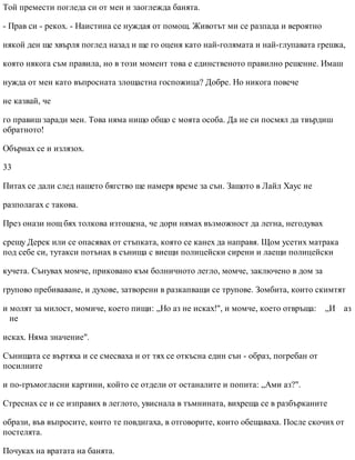 Той премести погледа си от мен и заоглежда банята.
- Прав си - рекох. - Наистина се нуждая от помощ. Животът ми се разпада и вероятно
някой ден ще хвърля поглед назад и ще го оценя като най-голямата и най-глупавата грешка,
която някога съм правила, но в този момент това е единственото правилно решение. Имаш
нужда от мен като въпросната злощастна госпожица? Добре. Но никога повече
не казвай, че
го правиш заради мен. Това няма нищо общо с моята особа. Да не си посмял да твърдиш
обратното!
Обърнах се и излязох.
33
Питах се дали след нашето бягство ще намеря време за сън. Защото в Лайл Хаус не
разполагах с такова.
През онази нощ бях толкова изтощена, че дори нямах възможност да легна, негодувах
срещу Дерек или се опасявах от стъпката, която се канех да направя. Щом усетих матрака
под себе си, тутакси потънах в сънища с виещи полицейски сирени и лаещи полицейски
кучета. Сънувах момче, приковано към болничното легло, момче, заключено в дом за
групово пребиваване, и духове, затворени в разкапващи се трупове. Зомбита, които скимтят
и молят за милост, момиче, което пищи: „Но аз не исках!", и момче, което отвръща: „И аз
не
исках. Няма значение".
Сънищата се въртяха и се смесваха и от тях се откъсна един сън - образ, погребан от
посилните
и по-гръмогласни картини, който се отдели от останалите и попита: „Ами аз?".
Стреснах се и се изправих в леглото, увиснала в тъмнината, вихреща се в разбърканите
образи, във въпросите, които те повдигаха, в отговорите, които обещаваха. После скочих от
постелята.
Почуках на вратата на банята.
 