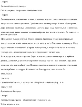 - Дерек?
Отговори ми мощно хъркане.
Отново потропах на вратата и извиках по-силно:
- Дерек?
Свивах пръстите на краката си от студ, стъпила на леденостудения дървен под, и търках
настръхналата кожа на ръцете си. Трябваше да си взема пуловера. И да си обуя чорапки.
Дори не биваше да съм тук. Бях казала на момчето да си гледа работата, бях се оттеглила
по великолепен начин. а сега се промъквах обратно и го молех за разговор. Да каже как се
разваля една сцена.
Щом вдигнах ръка да почукам, бравата изщрака. Вратата се отвори със скърцане, аз
вдигнах поглед с готово извинение на устата и очите ми се блъснаха в нечии гърди. Голи
гърди. при това не момчешки. Широки и мускулести, с разпръснати по тях възпалени
точки от акне - единственият белег, че не принадлежат на зрял мъж.
Когато се разхождаше из сградата, Деред неизменно носеше широки ризи и торбести
джинси. Ако исках да си изфантазирам как изглежда под тях - а аз не исках, - щях да си
представя яко, почти дебело тяло. Всичката тази храна, която отмъкваше от кухнята, все
някъде трябваше да се трупа. И очевидно се бе натрупала, само че не се бе
превърнала в
тлъстини.
Страните ми пламнаха, а погледът ми се спусна от гърдите надолу... и аз
видях, че той
беше само по боксерки.
- Клоуи?
Погледът ми се стрелна - с благодарност - към лицето му.
Той се взираше в мен.
 
