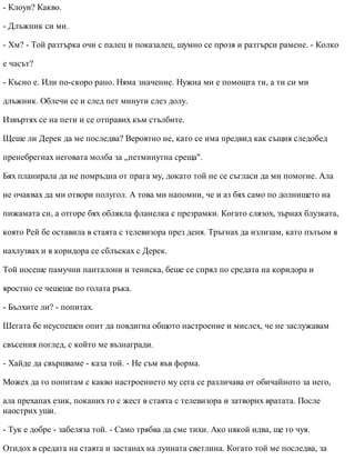 - Клоуи? Какво.
- Длъжник си ми.
- Хм? - Той разтърка очи с палец и показалец, шумно се прозя и разтърси рамене. - Колко
е часът?
- Късно е. Или по-скоро рано. Няма значение. Нужна ми е помощта ти, а ти си ми
длъжник. Облечи се и след пет минути слез долу.
Извъртях се на пети и се отправих към стълбите.
Щеше ли Дерек да ме последва? Вероятно не, като се има предвид как същия следобед
пренебрегнах неговата молба за „петминутна среща".
Бях планирала да не помръдна от прага му, докато той не се съгласи да ми помогне. Ала
не очаквах да ми отвори полугол. А това ми напомни, че и аз бях само по долнището на
пижамата си, а отгоре бях облякла фланелка с презрамки. Когато слязох, зърнах блузката,
която Рей бе оставила в стаята с телевизора през деня. Тръгнах да излизам, като пътьом я
нахлузвах и в коридора се сблъсках с Дерек.
Той носеше памучни панталони и тениска, беше се спрял по средата на коридора и
яростно се чешеше по голата ръка.
- Бълхите ли? - попитах.
Шегата бе неуспешен опит да повдигна общото настроение и мислех, че не заслужавам
свъсения поглед, с който ме възнагради.
- Хайде да свършваме - каза той. - Не съм във форма.
Можех да го попитам с какво настроението му сега се различава от обичайното за него,
ала прехапах език, поканих го с жест в стаята с телевизора и затворих вратата. После
наострих уши.
- Тук е добре - забеляза той. - Само трябва да сме тихи. Ако някой идва, ще го чуя.
Отидох в средата на стаята и застанах на лунната светлина. Когато той ме последва, за
 