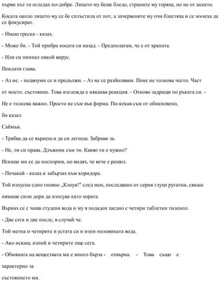 първи път го огледах по-добре. Лицето му беше бледо, страните му горяха, но не от акнето.
Косата около лицето му се бе сплъстила от пот, а зачервените му очи блестяха и се мъчеха да
се фокусират.
- Имаш треска - казах.
- Може би. - Той прибра косата си назад. - Предполагам, че е от храната.
- Или си пипнал някой вирус.
Поклати глава.
- Аз не. - подвоуми се и продължи. - Аз не се разболявам. Поне не толкова често. Част
от моето. състояние. Това изглежда е някаква реакция. - Отново задращи по ръката си. -
Не е толкова важно. Просто не съм във форма. По-кекав съм от обикновено,
би казал
Саймън.
- Трябва да се върнеш и да си легнеш. Забрави за.
- Не, ти си права. Длъжник съм ти. Какво ти е нужно?
Искаше ми се да поспорим, но видях, че вече е решил.
- Почакай - казах и забързах към коридора.
Той изпусна едно гневно „Клоуи!" след мен, последвано от серия глухи ругатни, сякаш
нямаше сили дори да изпсува като хората.
Върнах се с чаша студена вода и му я подадох заедно с четири таблетки тиленол.
- Две сега и две после, в случай че.
Той метна и четирите в устата си и изпи половината вода.
- Ако искаш, изпий и четирите още сега.
- Обмяната на веществата ми е много бърза - отвърна. - Това също е
характерно за
състоянието ми.
 