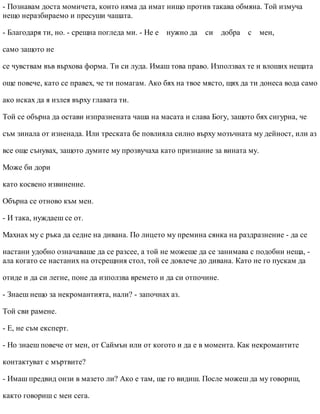 - Познавам доста момичета, които няма да имат нищо против такава обмяна. Той измуча
нещо неразбираемо и пресуши чашата.
- Благодаря ти, но. - срещна погледа ми. - Не е нужно да си добра с мен,
само защото не
се чувствам във върхова форма. Ти си луда. Имаш това право. Използвах те и влоших нещата
още повече, като се правех, че ти помагам. Ако бях на твое място, щях да ти донеса вода само
ако исках да я излея върху главата ти.
Той се обърна да остави изпразнената чаша на масата и слава Богу, защото бях сигурна, че
съм зинала от изненада. Или треската бе повлияла силно върху мозъчната му дейност, или аз
все още сънувах, защото думите му прозвучаха като признание за вината му.
Може би дори
като косвено извинение.
Обърна се отново към мен.
- И така, нуждаеш се от.
Махнах му с ръка да седне на дивана. По лицето му премина сянка на раздразнение - да се
настани удобно означаваше да се разсее, а той не можеше да се занимава с подобни неща, -
ала когато се настаних на отсрещния стол, той се довлече до дивана. Като не го пускам да
отиде и да си легне, поне да използва времето и да си отпочине.
- Знаеш нещо за некромантията, нали? - започнах аз.
Той сви рамене.
- Е, не съм експерт.
- Но знаеш повече от мен, от Саймън или от когото и да е в момента. Как некромантите
контактуват с мъртвите?
- Имаш предвид онзи в мазето ли? Ако е там, ще го видиш. После можеш да му говориш,
както говориш с мен сега.
 