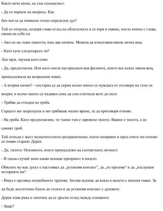 Както вече казах, не съм специалист.
- Да се върнем на въпроса. Как
бих могла да повикам точно определен дух?
Той се отпусна, подпря глава отзад на облегалката и се взря в тавана, после кимна с глава,
сякаш на себе си.
- Ако не ме лъже паметта, има два начина. Можеш да използваш някоя лична вещ.
- Като куче следотърсач ли?
Лек шум, звучащ като смях.
- Да, предполагам. Или като онези екстрасенси във филмите, които все искат някоя вещ,
принадлежала на въпросния човек.
- А втория начин? - постарах се да скрия колко много се нуждаех от отговора на този си
въпрос и колко много се надявах сама да съм стигнала вече до него.
- Трябва да отидеш на гроба.
Сърцето ми запрепуска и ми трябваше малко време, за да проговоря отново.
- На гроба. Като предполагаме, че тъкмо там е заровено тялото. Важно е тялото, а не
самият гроб.
Той отпъди с жест незначителното разграничение, което направих и пред очите ми отново
се появи старият Дерек.
- Да, тялото. Основното, което принадлежи на съответната личност.
- В такъв случай знам какво искаше призракът в мазето.
Обясних му как духът е настоявал да „установя контакт", да „ги призова" и да „изслушам
историята им".
- Имал е предвид погребаните трупове. Затова искаше да вляза в мазето с ниския таван. За
да бъда достатъчно близо до телата и да установя контакт с духовете.
Дерек изви ръка и започна да се дръгне отзад между плешките.
- Защо?
 