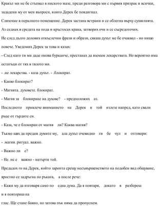 Кракът ми не бе стъпвал в ниското мазе, преди разговора ми с първия призрак и всички,
зададени му от мен въпроси, които Дерек бе повдигнал.
Слязохме в пералното помещение. Дерек застана встрани и се облегна върху сушилнята.
Аз седнах в средата на пода и кръстосах крака, затворих очи и се съсредоточих.
Не след дълго долових откъслечни фрази и образи, сякаш духът ме бе очаквал - но нищо
повече. Уведомих Дерек за това и казах:
- След като ти ми даде онова бурканче, престанах да вземам лекарствата. Но вероятно има
остатъци от тях в тялото ми.
- .не лекарства. - каза духът. - .блокират.
- Какво блокират?
- Магията. духовете. блокират.
- Магия за блокиране на духове? - предположих аз.
Последното привлече вниманието на Дерек и той излезе напред, като свали
ръце от гърдите си.
- Каза, че е блокиран от магия ли? Каква магия?
Тъкмо щях да предам думите му, ала духът очевидно ги бе чул и отговори:
- .магия. ритуал. важно.
- Важно ли е?
- Не. не е важно - натърти той.
Предадох го на Дерек, който заропта срещу несъвършенството на подобен вид общуване,
яростно се задръгна по ръката, а после рече:
- Кажи му да изговаря само по една дума. Да я повтаря, докато я разбереш
и я повториш на
глас. Ще стане бавно, но затова пък няма да пропуснем.
 