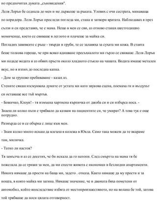 но предпочитах думата „съновидения".
Леля Лорън бе седнала до мен и ме държеше за ръката. Улових с очи сестрата, минаваща
по коридора. Леля Лорън проследи погледа ми, стана и затвори вратата. Наблюдавах я през
сълзи и си представях, че е мама. Нещо в мен се сви, аз отново станах шестгодишно
момиченце, което се свиваше в леглото и плачеше за майка си.
Погладих завивките с ръце - твърди и груби, те се залавяха за сухата ми кожа. В стаята
беше толкова горещо, че при всяко вдишване пресъхналото ми гърло се свиваше. Леля Лорън
ми подаде водата и аз обвих пръсти около хладното стъкло на чашата. Водата имаше метален
вкус, но я изпих до последна капка.
- Дом за групово пребиваване - казах аз.
Стените сякаш изсмукваха думите от устата ми като звукова сцена, поемаха ги и въздухът
си оставаше все тъй мъртъв.
- Божичко, Клоуи! - тя измъкна хартиена кърпичка от джоба си и си избърса носа. -
Знаеш ли колко пъти е трябвало да казвам на пациентите си, че умират? А това тук е още
потрудно.
Размърда се и се обърна с лице към мен.
- Знам колко много искаш да влезеш в колежа в Юкла. Само така можем да те вкараме
там, миличка.
- Татко ли настоя?
Тя замълча и аз се досетих, че би искала да го натопи. След смъртта на мама тя бе
пожелала да се грижи за мен, да ми спести живота с икономки в безлюдни апартаменти.
Никога нямаше да прости на баща ми, задето . отказа. Както нямаше да му прости и за
нощта, в която майка ми загина. Нямаше значение, че и двамата бяха пометени от
автомобил, който впоследствие избяга от местопроизшествието, но на волана бе той, затова
той трябваше да носи цялата отговорност.
 