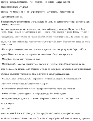 против духове. Помислил, че е магия, но когато Дерек оспори
предположението му, духът
призна, че може и да е от строителните материали, характерни за
местоположението ни.
Знаеше само, че единствените места, където би могъл на установи частичен контакт с мен,
са мазето и таванът.
Колкото до труповете в килера с ниския таван, той знаеше две неща. Първо, те са били
убити. Второ, имали свръхестествени способности. Като обединил двата факта, останал с
убеждението, че историята на техния живот би била от интерес за нас. Не можел сам да я
научи, тъй като не можел да контактува с мъртвите така, както контактувал преди да стане
един от тях.
- Но те представляваха само два скелета с изсушена плът отгоре - уточни Дерек. - Като
мумии. Каквото и да им се е случило, то няма нищо общо с нас тук и сега.
- Може би - бе краткият отговор на духа.
- Може би ли? - Дерек се развълнува и закрачи из помещението. Мърмореше нещо под
носа си, но не бе ядосан, само объркан; мъчеше се да разреши загадката и да открие някаква
връзка, а всъщност трябваше да бъде в леглото и да лекува треската си.
- Самюъл Лайл - изрече духът. - Първият собственик на къщата. Познавате ли го?
Отговорих отрицателно, после попитах и Дерек.
- Как бих могъл да познавам човека, построил тази къща преди сто години?
- Преди шейсет - уточни духът и аз предадох думите му на Дерек.
- Все едно - отвърна Дерек и отново закрачи из стаята. - Той изобщо знае
ли коя година
сме сега?
Канех се да отбележа, че щом духът знае преди колко години е построена къщата,
очевидно знае коя година е сега, ала Дерек само мърмореше, тъй като треската му пречеше
 