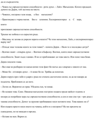 да се съсредоточи.
- Човек със свръхестествени способности - рече духът. - Лайл. Магьосник. Когато предадох
думите на Дерек, той застина на място.
- Човекът, построил тази къща, е бил магьосник?
- Практикувал е черна магия. Бил е алхимик. Експериментирал е. С хора,
които
притежават свръхестествени способности.
Тръпки ме побиха и аз скръстих ръце.
- Мислиш, че затова са умрели хората в мазето? Че този магьосник, Лайл, е експериментирал
върху тях?
- Откъде знае толкова много за този човек? - попита Дерек. - Нали те е последвал дотук?
- Всички знаят - отвърна духът. - Всички в Бъфалоу. Всички, които имат свръхестествени
способности. Знаят къде е живял. И не се приближават до това място. Или поне така беше.
Дерек поклати глава.
- Все още не разбирам по какъв начин този факт би могъл да е свързан с някого от нас.
- Може би - отговори духът. - А може би не. Трябва да попитам.
Дерек изруга през зъби и удари с ръка по стената достатъчно силно, за да ме накара да
подскоча. Приближих се до него.
- Легни си. Вероятно си прав. Убедена съм, че нищо.
- Не казвам това. Само. Някакъв магьосник построил къщата преди шейсет години; в
килера са погребани хора със свръхестествени способности; а сега и ние сме тук - три деца с
такива способности. Домът за групово пребиваване носи неговото име. Това важно ли е?
Или къщата просто носи името на човека, който я е построил? Не ми прилича на
съвпадение, но не виждам и връзка.
- Остави на мен. Върни се.
 