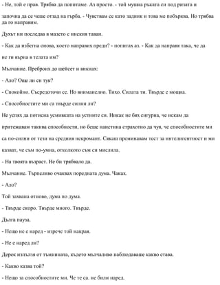 - Не, той е прав. Трябва да попитаме. Аз просто. - той мушна ръката си под ризата и
започна да се чеше отзад на гърба. - Чувствам се като задник и това ме побърква. Но трябва
да го направим.
Духът ни последва в мазето с ниския таван.
- Как да избегна онова, което направих преди? - попитах аз. - Как да направя така, че да
не ги върна в телата им?
Мълчание. Преброих до шейсет и викнах:
- Ало? Още ли си тук?
- Спокойно. Съсредоточи се. Но вниманелно. Тихо. Силата ти. Твърде е мощна.
- Способностите ми са твърде силни ли?
Не успях да потисна усмивката на устните си. Никак не бях сигурна, че искам да
притежавам такива способности, но беше наистина страхотно да чуя, че способностите ми
са по-силни от тези на средния некромант. Сякаш преминавам тест за интелигентност и ми
казват, че съм по-умна, отколкото съм си мислила.
- На твоята възраст. Не би трябвало да.
Мълчание. Търпеливо очаквах поредната дума. Чаках.
- Ало?
Той захвана отново, дума по дума.
- Твърде скоро. Твърде много. Твърде.
Дълга пауза.
- Нещо не е наред - изрече той накрая.
- Не е наред ли?
Дерек изпълзя от тъмнината, където мълчаливо наблюдаваше какво става.
- Какво казва той?
- Нещо за способностите ми. Че те са. не били наред.
 