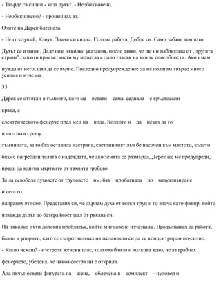 - Твърде са силни - каза духът. - Необикновено.
- Необикновено? - прошепнах аз.
Очите на Дерек блеснаха.
- Не го слушай, Клоуи. Значи си силна. Голяма работа. Добре си. Само забави темпото.
Духът се извини. Даде още няколко указания, после заяви, че ще ни наблюдава от „другата
страна", защото присъствието му може да е дало тласък на моите способности. Ако имам
нужда от него, щял да се върне. Последно предупреждение да не полагам твърде много
усилия и изчезна.
35
Дерек се оттегли в тъмното, като ме остави сама, седнала с кръстосани
крака, с
електрическото фенерче пред мен на пода. Колкото и да исках да го
използвам срещу
тъмнината, аз го бях оставила настрана, светлинният лъч бе насочен към мястото, където
бяхме погребали телата с надеждата, че ако земята се размърда, Дерек ще ме предупреди,
преди да вдигна мъртвите от техните гробове.
За да освободя духовете от труповете им, бях прибягнала до визуализиране
и сега го
направих отново. Представих си, че дърпам духа от всеки труп и го влача като факир, който
изважда дълъг до безкрайност шал от ръкава си.
На няколко пъти долових проблясък, който мигновено изчезваше. Продължавах да работя,
бавно и упорито, като се съпротивлявах на желанието си да се концентрирам по-силно.
- Какво искаш? - изстреля женски глас, толкова близо и толкова ясно, че аз грабнах
фенерчето, убедена, че някоя сестра ни е открила.
Ала лъчът освети фигурата на жена, облечена в комплект - пуловер и
 