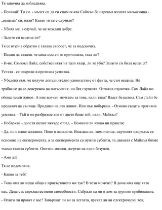 Тя започна да избледнява.
- Почакай! Ти си. - мъчех си да си спомня как Саймън бе нарекъл жената магьосница -
„вещица" си, нали? Какво ти се е случило?
- Убиха ме, в случай, че не виждаш добре.
- Задето си вещица ли?
Тя се втурна обратно с такава скорост, че аз подскочих.
- Искаш да кажеш, че сама съм си го причинила, така ли?
- Н-не. Самюъл Лайл, собственикът на тази къща, ли те уби? Защото си била вещица?
Устата . се изкриви в противна усмивка.
- Убедена съм, че получи допълнително удоволствие от факта, че съм вещица. Не
трябваше да се доверявам на магьосник, но бях глупачка. Отчаяна глупачка. Сам Лайл ни
обеща лесен живот. А ние всички мечтаем за това, нали така? Власт безценна. Сам Лайл бе
продавач на сънища. Продавач на лек живот. Или пък побъркан. - Отново същата противна
усмивка. - Тъй и не разбрахме кое от двете беше той, нали, Майкъл?
- Побъркан - долетя шепот някъде отзад. - Помниш ли какво ни правеше.
- Да, но с наше желание. Поне в началото. Виждаш ли, момиченце, научният напредък се
основава на експеримента, а за експеримента са нужни субекти, та двамата с Майкъл бяхме
тъкмо такива субекти. Опитни мишки, жертви на един безумец.
- Ами аз?
Тя се подсмихна.
- Какво за теб?
- Това има ли нещо общо с присъствието ми тук? В този момент? В дома има още като
нас. Деца със свръхестествени способности. Събрали са ни в дом за групово пребиваване.
- Опити ли правят с вас? Завързват ли ви за леглата, пускат ли ви електрически ток,
 