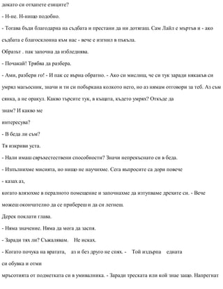 докато си отхапете езиците?
- Н-не. Н-нищо подобно.
- Тогава бъди благодарна на съдбата и престани да ни дотягаш. Сам Лайл е мъртъв и - ако
съдбата е благосклонна към нас - вече е изгнил в пъкъла.
Образът . пак започна да избледнява.
- Почакай! Трябва да разбера.
- Ами, разбери го! - И пак се върна обратно. - Ако си мислиш, че си тук заради някакъв си
умрял магьосник, значи и ти си побъркана колкото него, но аз нямам отговори за теб. Аз съм
сянка, а не оракул. Какво търсите тук, в къщата, където умрях? Откъде да
знам? И какво ме
интересува?
- В беда ли съм?
Тя изкриви уста.
- Нали имаш свръхестествени способности? Значи непрекъснато си в беда.
- Изпълнихме мисията, но нищо не научихме. Сега въпросите са дори повече
- казах аз,
когато влязохме в пералното помещение и започнахме да изтупваме дрехите си. - Вече
можеш окончателно да се прибереш и да си легнеш.
Дерек поклати глава.
- Няма значение. Няма да мога да заспя.
- Заради тях ли? Съжалявам. Не исках.
- Когато почука на вратата, аз и без друго не спях. - Той издърпа едната
си обувка и отми
мръсотията от подметката си в умивалника. - Заради треската или кой знае защо. Напрегнат
 