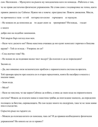 съм. Неспокоен. - Мускулите на ръката му заподскачаха като по команда. -Работата е там,
че не правя достатъчно физически упражнения. Не става само с подхвърляне на топка, както
правим двамата със Саймън. Нужно ми е повече. пространство. Повече движения. Мисля,
че причината е тази - и той потърка по-силно гърчещите се мускули.
- Не можеш ли да помолиш да ти дадат екип за тренировки? Изглежда, гледат
с много
добро око на подобни занимания.
Той хвърли бърз поглед към мен.
- Нали чете досието ми? Нима наистина очакваш да ми купят комплект гирички и боксова
круша? - Той се огледа. - Уморена ли си?
- След всичко това? Не.
- Не искаш ли да подишаш малко чист въздух? Да излезем и да се поразходим?
Засмях се.
- Да, ако нямахме онзи незначителен проблем с охранителната система на вратата.
Той прокара пръсти през косата си и отърси мръсотията, която бе насъбрал в мазето с
ниския таван.
- Знам кода.
- Моля?
- Нали не мислиш, че ще карам Саймън да избяга, а няма да знам кода на охранителната
система? Можем да излезем навън и наистина трябва да поогледаме наоколо, да определим
пътищата за бягство, скривалищата. Не съм ходил много по екскурзии, така че не знам какво
има в съседство.
Скръстих ръце на гърдите си.
- Можеш да излизаш когато си поискаш, така ли? И да правиш необходимите физически
упражнения? Но никога не си го правил?
 