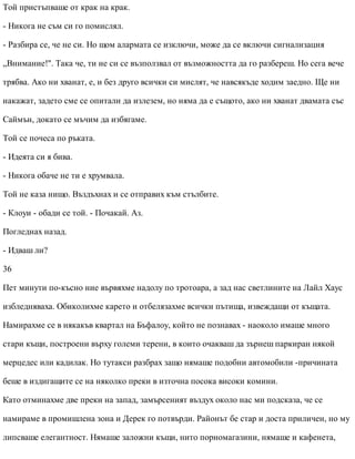 Той пристъпваше от крак на крак.
- Никога не съм си го помислял.
- Разбира се, че не си. Но щом алармата се изключи, може да се включи сигнализация
„Внимание!". Така че, ти не си се възползвал от възможността да го разбереш. Но сега вече
трябва. Ако ни хванат, е, и без друго всички си мислят, че навсякъде ходим заедно. Ще ни
накажат, задето сме се опитали да излезем, но няма да е същото, ако ни хванат двамата със
Саймън, докато се мъчим да избягаме.
Той се почеса по ръката.
- Идеята си я бива.
- Никога обаче не ти е хрумвала.
Той не каза нищо. Въздъхнах и се отправих към стълбите.
- Клоуи - обади се той. - Почакай. Аз.
Погледнах назад.
- Идваш ли?
36
Пет минути по-късно ние вървяхме надолу по тротоара, а зад нас светлините на Лайл Хаус
избледняваха. Обиколихме карето и отбелязахме всички пътища, извеждащи от къщата.
Намирахме се в някакъв квартал на Бъфалоу, който не познавах - наоколо имаше много
стари къщи, построени върху големи терени, в които очакваш да зърнеш паркиран някой
мерцедес или кадилак. Но тутакси разбрах защо нямаше подобни автомобили -причината
беше в издигащите се на няколко преки в източна посока високи комини.
Като отминахме две преки на запад, замърсеният въздух около нас ми подсказа, че се
намираме в промишлена зона и Дерек го потвърди. Районът бе стар и доста приличен, но му
липсваше елегантност. Нямаше заложни къщи, нито порномагазини, нямаше и кафенета,
 