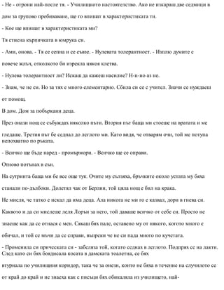- Не - отрони най-после тя. - Училищното настоятелство. Ако не изкараш две седмици в
дом за групово пребиваване, ще го впишат в характеристиката ти.
- Кое ще впишат в характеристиката ми?
Тя стисна кърпичката в юмрука си.
- Ами, онова. - Тя се сепна и се съвзе. - Нулевата толерантност. - Изплю думите с
повече жлъч, отколкото би изрекла някоя клетва.
- Нулева толерантност ли? Искаш да кажеш насилие? Н-н-но аз не.
- Знам, че не си. Но за тях е много елементарно. Сбила си се с учител. Значи се нуждаеш
от помощ.
В дом. Дом за побъркани деца.
През онази нощ се събуждах няколко пъти. Втория път баща ми стоеше на вратата и ме
гледаше. Третия път бе седнал до леглото ми. Като видя, че отварям очи, той ме потупа
непохватно по ръката.
- Всичко ще бъде наред - промърмори. - Всичко ще се оправи.
Отново потънах в сън.
На сутринта баща ми бе все още тук. Очите му сълзяха, бръчките около устата му бяха
станали по-дълбоки. Долетял чак от Берлин, той цяла нощ е бил на крака.
Не мисля, че татко е искал да има деца. Ала никога не ми го е казвал, дори в гнева си.
Каквото и да си мислеше леля Лорън за него, той даваше всичко от себе си. Просто не
знаеше как да се отнася с мен. Сякаш бях пале, оставено му от някого, когото много е
обичал, и той се мъчи да се справи, въпреки че не си пада много по кучетата.
- Променила си прическата си - забеляза той, когато седнах в леглото. Подпрях се на лакти.
След като си бях боядисала косата в дамската тоалетна, се бях
втурнала по училищния коридор, така че за онези, които не бяха в течение на случилото се
от край до край и не знаеха как с писъци бях обикаляла из училището, най-
 