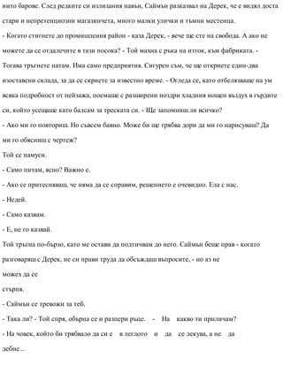 нито барове. След редките си излизания навън, Саймън разказвал на Дерек, че е видял доста
стари и непретенциозни магазинчета, много малки улички и тъмни местенца.
- Когато стигнете до промишления район - каза Дерек, - вече ще сте на свобода. А ако не
можете да се отдалечите в тази посока? - Той махна с ръка на изток, към фабриката. -
Тогава тръгнете натам. Има само предприятия. Сигурен съм, че ще откриете един-два
изоставени склада, за да се скриете за известно време. - Огледа се, като отбелязваше на ум
всяка подробност от пейзажа, поемаше с разширени ноздри хладния нощен въздух в гърдите
си, който усещаше като балсам за треската си. - Ще запомниш ли всичко?
- Ако ми го повториш. Но съвсем бавно. Може би ще трябва дори да ми го нарисуваш? Да
ми го обясниш с чертеж?
Той се намуси.
- Само питам, ясно? Важно е.
- Ако се притесняваш, че няма да се справим, решението е очевидно. Ела с нас.
- Недей.
- Само казвам.
- Е, не го казвай.
Той тръгна по-бързо, като ме остави да подтичвам до него. Саймън беше прав - когато
разговаряш с Дерек, не си прави труда да обсъждаш въпросите, - но аз не
можех да се
стърпя.
- Саймън се тревожи за теб.
- Така ли? - Той спря, обърна се и разпери ръце. - На какво ти приличам?
- На човек, който би трябвало да си е в леглото и да се лекува, а не да
дебне...
 