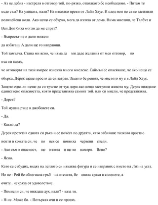 - Аз не дебна - изстреля в отговор той, по-рязко, отколкото бе необходимо. - Питам те
къде съм? На улицата, нали? На няколко преки от Лайл Хаус. И след мен не са се засилили
полицейски коли. Ако нещо се обърка, мога да изляза от дома. Нима мислиш, че Талбът и
Ван Доп биха могли да ме спрат?
- Въпросът не е дали можеш
да избягаш. А дали ще го направиш.
Той замълча. Стана ми ясно, че няма да ми даде желания от мен отговор, но
пък си казах,
че отговорът на този въпрос изисква много мислене. Саймън се опасяваше, че ако нещо се
обърка, Дерек щеше просто да си затрае. Защото бе решил, че мястото му е в Лайл Хаус.
Защото едва ли щеше да си тръгне от тук дори ако нещо застраши живота му. Дерек виждаше
единствено опасността, която представлява самият той. или си мисли, че представлява.
- Дерек?
Той мушна ръце в джобовете си.
- Да.
- Какво да?
Дерек протегна едната си ръка и се почеса по другата, като забиваше толкова яростно
нокти в кожата си, че по нея се появиха червени следи.
- Ако съм в опасност, ще изляза и ще ви намеря. Ясно?
- Ясно.
Като се събудих, видях на леглото си някаква фигура и се изправих с името на Лиз на уста.
Но не - Рей бе облегнала гръб на стената, бе свила крака в коленете, а
очите . искряха от удоволствие.
- Помисли си, че виждаш дух, нали? - каза тя.
- Н-не. Може би. - Потърках очи и се прозях.
 