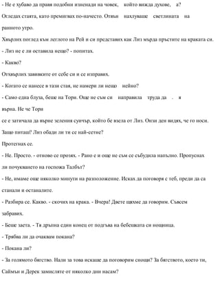 - Не е хубаво да правя подобни изненади на човек, който вижда духове, а?
Огледах стаята, като премигвах по-начесто. Отвън нахлуваше светлината на
ранното утро.
Хвърлих поглед към леглото на Рей и си представих как Лиз мърда пръстите на краката си.
- Лиз не е ли оставила нещо? - попитах.
- Какво?
Отхвърлих завивките от себе си и се изправих.
- Когато се нанесе в тази стая, не намери ли нещо нейно?
- Само една блуза, беше на Тори. Още не съм си направила труда да . я
върна. Не че Тори
се е затичала да върне зеления суичър, който бе взела от Лиз. Онзи ден видях, че го носи.
Защо питаш? Лиз обади ли ти се най-сетне?
Протегнах се.
- Не. Просто. - отново се прозях. - Рано е и още не съм се събудила напълно. Пропуснах
ли почукването на госпожа Талбът?
- Не, имаме още няколко минути на разположение. Исках да поговоря с теб, преди да са
станали и останалите.
- Разбира се. Какво. - скочих на крака. - Вчера! Двете щяхме да говорим. Съвсем
забравих.
- Беше заета. - Тя дръпна един конец от подгъва на бебешката си нощница.
- Трябва ли да очаквам покана?
- Покана ли?
- За голямото бягство. Нали за това искаше да поговорим снощи? За бягството, което ти,
Саймън и Дерек замисляте от няколко дни насам?
 