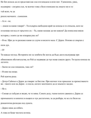Не бих искала да си представя как съм изглеждала в онзи миг. Удивление, ужас,
недоверие - сигурна съм, че всичко това е било изписано на лицето ми и то
тъй ясно, че да
разсее всичките . съмнения.
- Аз н - не.
- .знаеш за какво говоря? - Тя издърпа свободния край на конеца и го откъсна, като не
отлепяше поглед от пръстите си. - Та, какво искаше да ми кажеш? Да измислиш някоя
история, с която да ми изкараш ума ли?
- Н-не. Щях да ти разкажа какво се случи в ниското мазе. С Дерек. Отново се свързах с
онзи дух.
- О!
Тя наведе поглед. Историята ми за зомбита би могла да бъде доста вълнуваща при
обикновени обстоятелства, но Рей се надяваше да чуе нещо съвсем друго. Тя пусна конеца на
леглото.
- Значи не съм поканена, така ли?
- Н-ням-ма нищо.
Рей вдигна ръце.
- Дочух Саймън и Дерек да говорят за бягство. При всички тези приказки за преместването
ви - твоето или на Дерек - и после, когато започнахте да се мъкнете заедно.
- Не е.
- Снощи се събудих и видях, че те няма. Слязох долу, тъкмо когато двамата с Дерек се
промъкнахте и влязохте в къщата и чух достатъчно, за да разбера, че не сте били на
романтична разходка под луната.
- Дерек няма да избяга.
А това си беше чистата истина.
 
