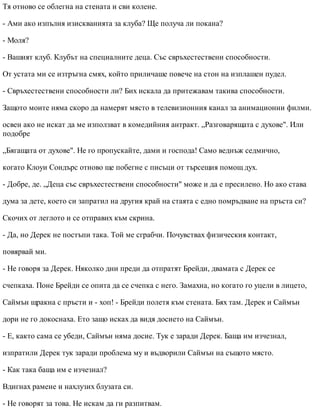 Тя отново се облегна на стената и сви колене.
- Ами ако изпълня изискванията за клуба? Ще получа ли покана?
- Моля?
- Вашият клуб. Клубът на специалните деца. Със свръхестествени способности.
От устата ми се изтръгна смях, който приличаше повече на стон на изплашен пудел.
- Свръхестествени способности ли? Бих искала да притежавам такива способности.
Защото моите няма скоро да намерят място в телевизионния канал за анимационни филми.
освен ако не искат да ме използват в комедийния антракт. „Разговарящата с духове". Или
подобре
„Бягащата от духове". Не го пропускайте, дами и господа! Само веднъж седмично,
когато Клоуи Сондърс отново ще побегне с писъци от търсещия помощ дух.
- Добре, де. „Деца със свръхестествени способности" може и да е пресилено. Но ако става
дума за дете, което си запратил на другия край на стаята с едно помръдване на пръста си?
Скочих от леглото и се отправих към скрина.
- Да, но Дерек не постъпи така. Той ме сграбчи. Почувствах физическия контакт,
повярвай ми.
- Не говоря за Дерек. Няколко дни преди да отпратят Брейди, двамата с Дерек се
счепкаха. Поне Брейди се опита да се счепка с него. Замахна, но когато го уцели в лицето,
Саймън щракна с пръсти и - хоп! - Брейди полетя към стената. Бях там. Дерек и Саймън
дори не го докоснаха. Ето защо исках да видя досието на Саймън.
- Е, както сама се убеди, Саймън няма досие. Тук е заради Дерек. Баща им изчезнал,
изпратили Дерек тук заради проблема му и въдворили Саймън на същото място.
- Как така баща им е изчезнал?
Вдигнах рамене и нахлузих блузата си.
- Не говорят за това. Не искам да ги разпитвам.
 