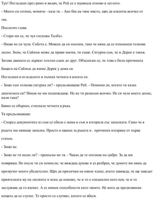 Туп! Погледнах през рамо и видях, че Рей се е мушнала отново в леглото.
- Много си готина, момиче - каза тя. - Ако бях на твое място, щях да изкопча всичко от
тях.
Поклатих глава.
- Стори ми се, че чух госпожа Талбът.
- Нищо не си чула. Събота е. Можем да си поспим, така че няма да се измъкнеш толкова
лесно. Знам, че Саймън може да прави магии, ти също. Сигурна съм, че и Дерек е такъв.
Затова двамата се държат плътно един до друг. Обзалагам се, че това е била причината
бащата на Саймън да вземе Дерек у дома си.
Погледнах в огледалото и пъхнах четката в косата си.
- Защо съм толкова сигурна ли? - продължаваше Рей. - Помниш ли, когато ти казах
диагнозата си? Никак не ми подхождаше. Но не ти разказах всичко. Не си чела моето досие,
нали така?
Бавно се обърнах, стиснала четката в ръка.
Тя продължаваше:
- Според документите аз съм се сбила с мама и съм я изгорила със запалката. Само че в
ръцете ми нямаше запалка. Просто я хванах за ръката и . причиних изгаряне от първа
степен.
- Защо не.
- Защо не ти казах ли? - прекъсна ме тя. - Чаках да те опозная по-добре. За да ми
повярваш. Но после ти си помисли, че виждаш духове и аз разбрах, че думите ми няма да
прозвучат много убедително. Щях да приличам на някое хлапе, което завижда, че ще заведат
приятелката му на люлките и иска да покаже, че и то е специално като нея, че и то
заслужава да го вземат. А аз нямам способности като твоите. Не мога да предизвикам
нещата да се случат. Те просто се случват, когато се вбеся.
 