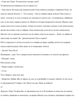 - Също като Тори. Ти наистина я изгори, нали?
Тя притисна възглавницата ми до гърдите си.
- Така мисля. Но нима има доказателства? Само нейното усещане и червеният белег, но
нали не запалих блузата .? - Тя се ухили. - Ама че забавно щеше да бъде! Така стана и с
мама - излъгах я, че съм си играла със запалката и когато съм . се нахвърлила, забравила
съм, че все още я държа в ръката си. Никой не потърси въпросната запалка. Виждат само
онова, което им се иска да видят. Лепват му етикет; започват лечение; и ако имаш късмет,
всичко ще отмине и ще се забрави. Само онова вътре в нас ще си остане непокътнато.
Мозъкът ми се гърчеше в усилието си да схване смисъла на думите .. Знаех, че трябва да
кажа нещо, но какво? Да . призная всичко? Да го отрека?
Рей се търкулна от леглото на пода и се изправи на крака, прибра дългите си къдрици
назад и протегна ръка. Като видя, че не помръдвам, попита:
- Ластик? Зад теб са?
Подхвърлих . един. Тя го завърза около конската си опашка и се запъти към вратата.
- Почакай - казах.
Рей поклати глава.
- Първо говори с момчетата.
- Аз не.
Тя се обърна с лице към мен.
- Напротив. Трябва. Ще ти хареса ли, ако те се разбъбрят и издадат тайните ти, без да са
те предупредили? Говори с тях. После ела пак. Няма да избягам.
37
Закусих с Тори. Сигурна бях, че предишния ден тя се бе надявала да види как ме изнасят
от къщата, завързана за носилката, да крещя, вбесена след часовете, прекарани в мрака със
 
