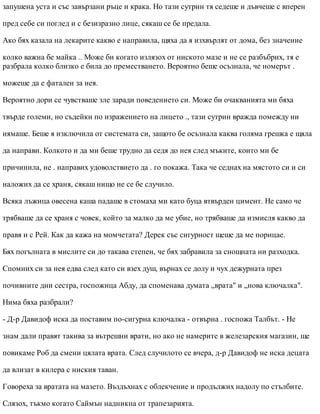 запушена уста и със завързани ръце и крака. Но тази сутрин тя седеше и дъвчеше с вперен
пред себе си поглед и с безизразно лице, сякаш се бе предала.
Ако бях казала на лекарите какво е направила, щяха да я изхвърлят от дома, без значение
колко важна бе майка .. Може би когато излязох от ниското мазе и не се разбъбрих, тя е
разбрала колко близко е била до преместването. Вероятно беше осъзнала, че номерът .
можеше да е фатален за нея.
Вероятно дори се чувстваше зле заради поведението си. Може би очакванията ми бяха
твърде големи, но съдейки по изражението на лицето ., тази сутрин вражда помежду ни
нямаше. Беше я изключила от системата си, защото бе осъзнала каква голяма грешка е щяла
да направи. Колкото и да ми беше трудно да седя до нея след мъките, които ми бе
причинила, не . направих удоволствието да . го покажа. Така че седнах на мястото си и си
наложих да се храня, сякаш нищо не се бе случило.
Всяка лъжица овесена каша падаше в стомаха ми като буца втвърден цимент. Не само че
трябваше да се храня с човек, който за малко да ме убие, но трябваше да измисля какво да
правя и с Рей. Как да кажа на момчетата? Дерек със сигурност щеше да ме порицае.
Бях погълната в мислите си до такава степен, че бях забравила за снощната ни разходка.
Спомних си за нея едва след като си взех душ, върнах се долу и чух дежурната през
почивните дни сестра, госпожица Абду, да споменава думата „врата" и „нова ключалка".
Нима бяха разбрали?
- Д-р Давидоф иска да поставим по-сигурна ключалка - отвърна . госпожа Талбът. - Не
знам дали правят такива за вътрешни врати, но ако не намерите в железарския магазин, ще
повикаме Роб да смени цялата врата. След случилото се вчера, д-р Давидоф не иска децата
да влизат в килера с ниския таван.
Говореха за вратата на мазето. Въздъхнах с облекчение и продължих надолу по стълбите.
Слязох, тъкмо когато Саймън надникна от трапезарията.
 