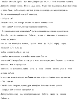 - Така си и мислех. Дръж! - Той ми подхвърли една ябълка. - Знам, че обичаш зелените.
Дерек има цял куп такива. - Повика ме да вляза. - Седни да я изядеш с нас. Ще имаш нужда
от сили. Днес е събота, което означава, че ние поемаме всички грижи за къщата.
Когато минавах покрай него, той прошепна:
- Добре ли си?
Кимнах с глава. Той затвори вратата. На масата нямаше никой.
- Как е Дерек? - попитах, като се стараех да говоря тихо.
- В кухнята е, попълва запасите си. Чух, че снощи сте имали малко приключение.
Дерек бе настоял да кажем на Саймън, че съм се свързала с духовете по
негово настояване,
така че ако решат да го изгонят, цялата вина да падне върху Дерек.
Помислих си, че бърза да
грабне славата за себе си - уж сам
е разбрал желанието на духа, който ми се явява. Ала по
лицето на Саймън разбрах, че се кори за нещо, което е пропуснал. Зарадвах се, задето не
обвинява мен за пропуска си.
Настаних се на масата и Дерек влезе с чаша мляко в едната ръка и сок в
другата. Саймън
се пресегна да вземе едното, ала Дерек постави и двете до своята чиния и изръмжа:
- Сам си вземи.
Саймън скочи на крака, тупна Дерек по гърба и бавно тръгна към кухнята.
- Добре ли си? - попитах шепнешком аз.
Дерек хвърли поглед към затварящата се след Саймън врата. Не искаше
Саймън да
 