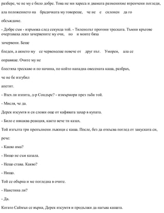 разбере, че не му е било добре. Това не ми хареса и двамата разменихме втренчени погледи,
ала положението на брадичката му говореше, че не е склонен да го
обсъждаме.
- Добре съм - изръмжа след секунда той. - Тиленолът прогони треската. Тъмни кръгове
очертаваха леко зачервените му очи, но и моите бяха
зачервени. Беше
бледен, а акнето му се червенееше повече от друг път. Уморен, ала се
оправяше. Очите му не
блестяха трескаво и по начина, по който нападна овесената каша, разбрах,
че не бе изгубил
апетит.
- Взех ли изпита, д-р Сондърс? - измърмори през зъби той.
- Мисля, че да.
Дерек изсумтя и си сложи още от кафявата захар в купата.
- Било е някаква реакция, както вече ти казах.
Той изгълта три препълнени лъжици с каша. После, без да откъсва поглед от закуската си,
рече:
- Какво има?
- Нищо не съм казала.
- Нещо става. Какво?
- Нищо.
Той се обърна и ме погледна в очите.
- Наистина ли?
- Да.
Когато Саймън се върна, Дерек изсумтя и продължи да нагъва кашата.
 