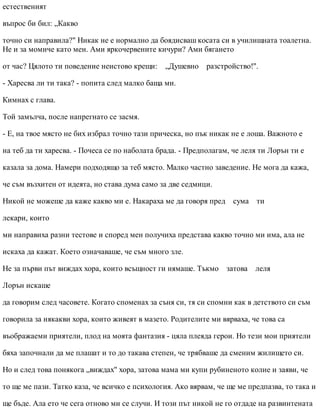 естественият
въпрос би бил: „Какво
точно си направила?" Никак не е нормално да боядисваш косата си в училищната тоалетна.
Не и за момиче като мен. Ами яркочервените кичури? Ами бягането
от час? Цялото ти поведение неистово крещи: „Душевно разстройство!".
- Харесва ли ти така? - попита след малко баща ми.
Кимнах с глава.
Той замълча, после напрегнато се засмя.
- Е, на твое място не бих избрал точно тази прическа, но пък никак не е лоша. Важното е
на теб да ти харесва. - Почеса се по наболата брада. - Предполагам, че леля ти Лорън ти е
казала за дома. Намери подходящо за теб място. Малко частно заведение. Не мога да кажа,
че съм възхитен от идеята, но става дума само за две седмици.
Никой не можеше да каже какво ми е. Накараха ме да говоря пред сума ти
лекари, които
ми направиха разни тестове и според мен получиха представа какво точно ми има, ала не
искаха да кажат. Което означаваше, че съм много зле.
Не за първи път виждах хора, които всъщност ги нямаше. Тъкмо затова леля
Лорън искаше
да говорим след часовете. Когато споменах за съня си, тя си спомни как в детството си съм
говорила за някакви хора, които живеят в мазето. Родителите ми вярваха, че това са
въображаеми приятели, плод на моята фантазия - цяла плеяда герои. Но тези мои приятели
бяха започнали да ме плашат и то до такава степен, че трябваше да сменим жилището си.
Но и след това понякога „виждах" хора, затова мама ми купи рубиненото колие и заяви, че
то ще ме пази. Татко каза, че всичко е психология. Ако вярвам, че ще ме предпазва, то така и
ще бъде. Ала ето че сега отново ми се случи. И този път никой не го отдаде на развинтената
 