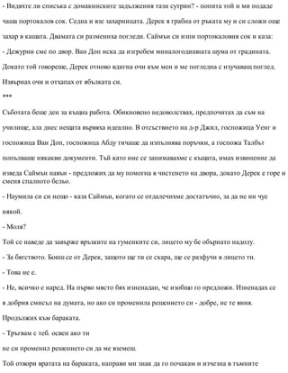 - Видяхте ли списъка с домакинските задължения тази сутрин? - попита той и ми подаде
чаша портокалов сок. Седна и взе захарницата. Дерек я грабна от ръката му и си сложи още
захар в кашата. Двамата си размениха погледи. Саймън си изпи портокаловия сок и каза:
- Дежурни сме по двор. Ван Доп иска да изгребем миналогодишната шума от градината.
Докато той говореше, Дерек отново вдигна очи към мен и ме погледна с изучаващ поглед.
Извърнах очи и отхапах от ябълката си.
***
Съботата беше ден за къщна работа. Обикновено недоволствах, предпочитах да съм на
училище, ала днес нещата вървяха идеално. В отсъствието на д-р Джил, госпожица Уенг и
госпожица Ван Доп, госпожица Абду тичаше да изпълнява поръчки, а госпожа Талбът
попълваше някакви документи. Тъй като ние се занимавахме с къщата, имах извинение да
изведа Саймън навън - предложих да му помогна в чистенето на двора, докато Дерек е горе и
сменя спалното бельо.
- Наумила си си нещо - каза Саймън, когато се отдалечихме достатъчно, за да не ни чуе
някой.
- Моля?
Той се наведе да завърже връзките на гуменките си, лицето му бе обърнато надолу.
- За бягството. Боиш се от Дерек, защото ще ти се скара, ще се разфучи в лицето ти.
- Това не е.
- Не, всичко е наред. На първо място бях изненадан, че изобщо го предложи. Изненадах се
в добрия смисъл на думата, но ако си променила решението си - добре, не те виня.
Продължих към бараката.
- Тръгвам с теб. освен ако ти
не си променил решението си да ме вземеш.
Той отвори вратата на бараката, направи ми знак да го почакам и изчезна в тъмните
 