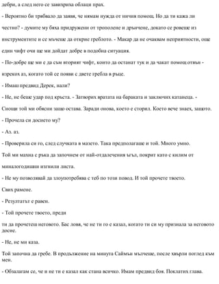 дебри, а след него се завихриха облаци прах.
- Вероятно би трябвало да заявя, че нямам нужда от ничия помощ. Но да ти кажа ли
честно? - думите му бяха придружени от трополене и дрънчене, докато се ровеше из
инструментите и се мъчеше да открие греблото. - Макар да не очаквам неприятности, още
един чифт очи ще ми дойдат добре в подобна ситуация.
- По-добре ще ми е да съм вторият чифт, които да останат тук и да чакат помощ отвън -
изрекох аз, когато той се появи с двете гребла в ръце.
- Имаш предвид Дерек, нали?
- Не, не беше удар под кръста. - Затворих вратата на бараката и заключих катанеца. -
Снощи той ми обясни защо остава. Заради онова, което е сторил. Което вече знаех, защото.
- Прочела си досието му?
- Аз. аз.
- Проверила си го, след случката в мазето. Така предполагаше и той. Много умно.
Той ми махна с ръка да започнем от най-отдалечения ъгъл, покрит като с килим от
миналогодишни изгнили листа.
- Не му позволявай да злоупотребява с теб по този повод. И той прочете твоето.
Свих рамене.
- Резултатът е равен.
- Той прочете твоето, преди
ти да прочетеш неговото. Бас ловя, че не ти го е казал, когато ти си му признала за неговото
досие.
- Не, не ми каза.
Той започна да гребе. В продължение на минута Саймън мълчеше, после хвърли поглед към
мен.
- Обзалагам се, че и не ти е казал как стана всичко. Имам предвид боя. Поклатих глава.
 