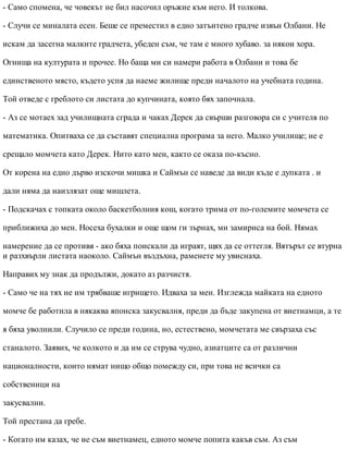 - Само спомена, че човекът не бил насочил оръжие към него. И толкова.
- Случи се миналата есен. Беше се преместил в едно затънтено градче извън Олбани. Не
искам да засегна малките градчета, убеден съм, че там е много хубаво. за някои хора.
Огнища на културата и прочее. Но баща ми си намери работа в Олбани и това бе
единственото място, където успя да наеме жилище преди началото на учебната година.
Той отведе с греблото си листата до купчината, която бях започнала.
- Аз се мотаех зад училищната сграда и чаках Дерек да свърши разговора си с учителя по
математика. Опитваха се да съставят специална програма за него. Малко училище; не е
срещало момчета като Дерек. Нито като мен, както се оказа по-късно.
От корена на едно дърво изскочи мишка и Саймън се наведе да види къде е дупката . и
дали няма да наизлязат още мишлета.
- Подскачах с топката около баскетболния кош, когато трима от по-големите момчета се
приближиха до мен. Носеха бухалки и още щом ги зърнах, ми замириса на бой. Нямах
намерение да се противя - ако бяха поискали да играят, щях да се оттегля. Вятърът се втурна
и разхвърли листата наоколо. Саймън въздъхна, раменете му увиснаха.
Направих му знак да продължи, докато аз разчистя.
- Само че на тях не им трябваше игрището. Идваха за мен. Изглежда майката на едното
момче бе работила в някаква японска закусвалня, преди да бъде закупена от виетнамци, а те
я бяха уволнили. Случило се преди година, но, естествено, момчетата ме свързаха със
станалото. Заявих, че колкото и да им се струва чудно, азиатците са от различни
националности, които нямат нищо общо помежду си, при това не всички са
собственици на
закусвални.
Той престана да гребе.
- Когато им казах, че не съм виетнамец, едното момче попита какъв съм. Аз съм
 