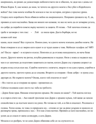 американец, но реших да удовлетворя любопитството им и обясних, че дядо ми е дошъл от
Южна Корея. Е, как можех да знам, че чичото на другото момче е бил убит в Корейската
война? Ако това момче изобщо бе влизало в час по история, сигурно е проспал урока.
Според него корейците били обявили война на американците. Поправих грешката му. Е, да,
проявих се като всезнайко. Баща ми винаги ми казваше, че ако не мога да си затварям устата,
по-добре да поработя повече върху магиите за защита. И тогава. - Той започна отново да
гребе и заговори с тих глас: - .Той се оказа прав. Доста бърборя, но не
казвам кой знае
какво, нали знаеш? Все глупости. Помня само, че едното момче измъкна джобно ножче. Не
беше отворено и аз се зверих като идиот и се чудех какво е това. Мобилен телефон ли? МР3
ли? После - щрак! - и острието излезе. Помъчих се да отложа нападението, но вече беше
късно. Другото момче ме ритна, изгубих равновесие и паднах. Онзи с ножа се надвеси над
мен и аз започнах да подготвям защитната си магия, когато Дерек със страшна скорост се
втурна иззад ъгъла към нас. Сграбчи момчето с ножчето, хвърли го на една страна, сграбчи и
другото момче, третото хукна да се спасява. Второто се изправи - беше добре - и хукна след
другаря си. Но първото момче? Онова, което той откопчи от мен?
- Не е могло да се изправи на крака - прошепнах аз.
Саймън подхвана едно листо със зъба на греблото.
- Дерек беше прав. Нямаше огнестрелно оръжие. Но знаеш ли какво? - Той вдигна поглед
и се взря в очите ми. - Ако някой тръгнеше към Дерек с оръжие в ръка, той щеше да запази
спокойствие и да постъпи много по-умно. Но тогава не той, а аз бях в опасност. Разликата е
голяма. Татко казва, че това е в природата му. - отново се зае да рине усърдно и наоколо се
разхвърча трева, примесена с кал. - Ето как стана всичко. Проявих се като всезнайко, но не
успях да се спася от шепа селяндури, а сега Дерек.
Млъкна и аз разбрах, че не само Дерек обвинява себе си за случилото се.
 