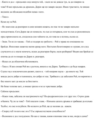 - Както и да е - продължи след минута той, - нали не ме доведе тук, за да говорим за
това? И ако продължа да дрънкам, Дерек ще ни завари заедно. Имам чувството, че нямаш
желание да обсъждаш подобни неща с него.
- Така е.
Казах му за Рей.
- Не знаех как да реагирам и само влоших нещата, но пък тя ме завари напълно
неподготвена. Сега Дерек ще си помисли, че съм се изтървала, или че съм се разплямпала
пред приятелката си, споделила съм тайните си, но това не е истина, кълна се.
- Знам. Ти не си такава. - Той се подпря на греблото. - Рей е права по отношение на
Брейди. Използвах защитна магия срещу него. Постъпих безотговорно и глупаво, но след
случилото се с онези момчета, исках да реагирам бързо, нали разбираш? Видях как Брейди се
опитва да си го изкара на Дерек и. реагирах.
- Искал си да облекчиш обстановката.
- Така е. И ако снощи Рей ви е усетила, вината е на Дерек. Трябвало е да бъде нащрек.
Слухът му е изключително развит, както и. - той направи пауза - .зр ението му. Той
вижда доста добре в тъмнината, по-добре от нас. Трябвало е да забележи Рей, но вероятно е
бил много зает да мисли за бягството.
Не беше толкова зает, а имаше треска и не се чувстваше добре.
Саймън продължи:
- Освен това, забеляза ли настроението му? По-раздразнителен е от друг път. Счупи душа
в банята. Чу ли за това? - Той поклати глава. - Измъкна цялата дръжка и трябваше да излъжа
Талбът, че сме я изгубили. Но колкото до Рей, ще се наложи да . кажем.
- Според теб тя като нас ли е? Със свръхестествени способности?
- Възможно е да е полудемон. Но ако е такава, какво означава това за нас, вътре в дома?
 