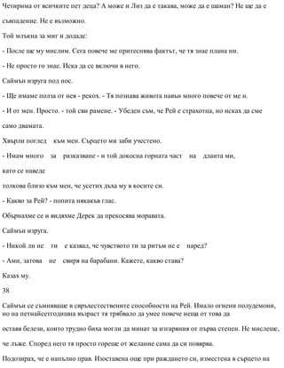 Четирима от всичките пет деца? А може и Лиз да е такава, може да е шаман? Не ще да е
съвпадение. Не е възможно.
Той млъкна за миг и додаде:
- После ще му мислим. Сега повече ме притеснява фактът, че тя знае плана ни.
- Не просто го знае. Иска да се включи в него.
Саймън изруга под нос.
- Ще имаме полза от нея - рекох. - Тя познава живота навън много повече от ме н.
- И от мен. Просто. - той сви рамене. - Убеден съм, че Рей е страхотна, но исках да сме
само двамата.
Хвърли поглед към мен. Сърцето ми заби учестено.
- Имам много за разказване - и той докосна горната част на дланта ми,
като се наведе
толкова близо към мен, че усетих дъха му в косите си.
- Какво за Рей? - попита някакъв глас.
Обърнахме се и видяхме Дерек да прекосява моравата.
Саймън изруга.
- Никой ли не ти е казвал, че чувството ти за ритъм не е наред?
- Ами, затова не свиря на барабани. Кажете, какво става?
Казах му.
38
Саймън се съмняваше в свръхестествените способности на Рей. Имало огнени полудемони,
но на петнайсетгодишна възраст тя трябвало да умее повече неща от това да
оставя белези, които трудно биха могли да минат за изгаряния от първа степен. Не мислеше,
че лъже. Според него тя просто гореше от желание сама да си повярва.
Подозирах, че е напълно прав. Изоставена още при раждането си, изместена в сърцето на
 