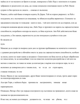 майка си от по-малките си братя и сестри, захвърлена в Лайл Хаус с непознати и отдавна
забравени от родителите си деца, да е нещо специално означаваше много за Рей. Онази
сутрин го бях прочела по лицето . - сияещо от вълнение.
Човекът, който най-бавно отхвърли идеята, бе Дерек. Той не изрази увереност, че Рей е
полудемон, но с мълчанието си показваше, че обмисля подобна вероятност. Споменът за
предишната нощ още го глождеше - както и мен, - тъй като опитите ни да открием, или да
отхвърлим всякаква връзка между нас, Лайл Хаус и труповете на хората със свръхестествени
способности, погребани в килера на мазето, се бяха осуетили. Ако Рей действително беше
полудемон, а Лиз шаман, вероятността да сме попаднали случайно в този дом
бе сведена до
нула.
Можеше да се спори по въпроса дали дом за групово пребиваване на момичета и момчета
с душевно разстройство е обичайно място за деца със свръхестествени способности, особено
за онези, които не знаят какво са всъщност. Симптомите ни биха могли да бъдат обработени
по такъв начин, че да наподобяват тези на известни психични разстройства и тъй като на
всички е известно, че човек не може да контактува с мъртви или изгорели хора, че не е
възможно да захвърлиш дете с такава сила, че то да си счупи врата,
ставаше очевидно, че сме
болни. Някои от нас халюцинират, други биват хипнотизирани от огъня, трети дават израз
на неконтролируемия си гняв.
Ала при Тори, с нейната бърза промяна на настроенията, нямаше нищо
паранормално.
Очевидно, Питър е бил тук поради изостреното му състояние на тревожност, което също не
пасваше на предположенията ни.
И все пак, не можех да отхвърля усещането си, че нещо ми убягва, че е
 