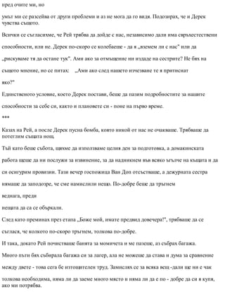 пред очите ми, но
умът ми се разсейва от други проблеми и аз не мога да го видя. Подозирах, че и Дерек
чувства същото.
Всички се съгласихме, че Рей трябва да дойде с нас, независимо дали има свръхестествени
способности, или не. Дерек по-скоро се колебаеше - да я „вземем ли с нас" или да
„рискуваме тя да остане тук". Ами ако за отмъщение ни издаде на сестрите? Не бях на
същото мнение, но се питах: „Ами ако след нашето изчезване те я притиснат
яко?"
Единственото условие, което Дерек постави, беше да пазим подробностите за нашите
способности за себе си, както и плановете си - поне на първо време.
***
Казах на Рей, а после Дерек пусна бомба, която никой от нас не очакваше. Трябваше да
потеглим същата нощ.
Тъй като беше събота, щяхме да използваме целия ден за подготовка, а домакинската
работа щеше да ни послужи за извинение, за да надникнем във всяко ъгълче на къщата и да
си осигурим провизии. Тази вечер госпожица Ван Доп отсъстваше, а дежурната сестра
нямаше да заподозре, че сме намислили нещо. По-добре беше да тръгнем
веднага, преди
нещата да са се объркали.
След като преминах през етапа „Боже мой, имате предвид довечера!", трябваше да се
съглася, че колкото по-скоро тръгнем, толкова по-добре.
И така, докато Рей почистваше банята за момичета и ме пазеше, аз събрах багажа.
Много пъти бях събирала багажа си за лагер, ала не можеше да става и дума за сравнение
между двете - това сега бе изтощителен труд. Замислях се за всяка вещ -дали ще ни е чак
толкова необходима, няма ли да заеме много място и няма ли да е по - добре да си я купя,
ако ми потрябва.
 