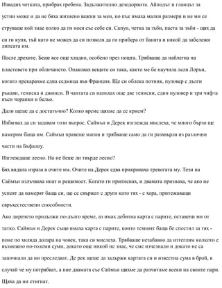 Извадих четката, прибрах гребена. Задължително дезодоранта. Айподът и гланцът за
устни може и да не бяха жизнено важни за мен, но пък имаха малки размери и не ми се
струваше кой знае колко да ги нося със себе си. Сапун, четка за зъби, паста за зъби - щях да
си ги купя, тъй като не можех да си позволя да ги прибера от банята и някой да забележи
липсата им.
После дрехите. Беше все още хладно, особено през нощта. Трябваше да наблегна на
пластовете при обличането. Опаковах вещите си така, както ме бе научила леля Лорън,
когато прекарахме една седмица във Франция. Ще си облека потник, пуловер с дълги
ръкави, тениска и джинси. В чантата си напъхах още две тениски, един пуловер и три чифта
къси чорапки и бельо.
Дали щеше да е достатъчно? Колко време щяхме да се крием?
Избягвах да си задавам този въпрос. Саймън и Дерек изглежда мислеха, че много бързо ще
намерим баща им. Саймън правеше магии и трябваше само да ги разхвърля из различни
части на Бъфалоу.
Изглеждаше лесно. Но не беше ли твърде лесно?
Бях видяла израза в очите им. Очите на Дерек едва прикриваха тревогата му. Тези на
Саймън излъчваха инат и решимост. Когато ги притиснах, и двамата признаха, че ако не
успеят да намерят баща си, ще се свържат с други като тях - с хора, притежаващи
свръхестествени способности.
Ако диренето продължи по-дълго време, аз имах дебитна карта с парите, оставени ми от
татко. Саймън и Дерек също имаха карта с парите, които техният баща бе спестил за тях -
поне по хиляда долара на човек, така си мислеха. Трябваше незабавно да изтеглим колкото е
възможно по-големи суми, докато още никой не знае, че сме изчезнали и докато не са
започнали да ни преследват. Де рек щеше да задържи картата си и известна сума в брой, в
случай че му потрябват, а ние двамата със Саймън щяхме да разчитаме всеки на своите пари.
Щяха да ни стигнат.
 