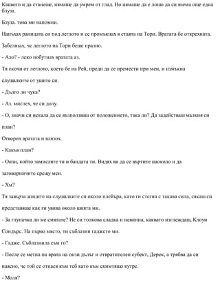 Каквото и да станеше, нямаше да умрем от глад. Но нямаше да е лошо да си взема още една
блуза.
Блуза. това ми напомни.
Напъхах раницата си под леглото и се промъкнах в стаята на Тори. Вратата бе открехната.
Забелязах, че леглото на Тори беше празно.
- Ало? - леко побутнах вратата аз.
Тя скочи от леглото, което бе на Рей, преди да се премести при мен, и измъкна
слушалките от ушите си.
- Дълго ли чука?
- Аз. мислех, че си долу.
- О, значи си искала да се възползваш от положението, така ли? Да задействаш малкия си
план?
Отворих вратата и влязох.
- Какъв план?
- Онзи, който замисляте ти и бандата ти. Видях ви да се въртите наоколо и да
заговорничите срещу мен.
- Хм?
Тя завърза жиците на слушалките си около плейъра, като ги стегна с такава сила, сякаш си
представяше как ги увива около шията ми.
- За глупачка ли ме смятате? Не си толкова сладка и невинна, каквато изглеждаш, Клоуи
Сондърс. На първо място, ти съблазни гаджето ми.
- Гадже. Съблазнила съм го?
- После се метна на врата на онзи дълъг и отвратителен субект, Дерек, а трябва да си
наясно, че той се отнася към теб като към скимтящо кутре.
- Моля?
 