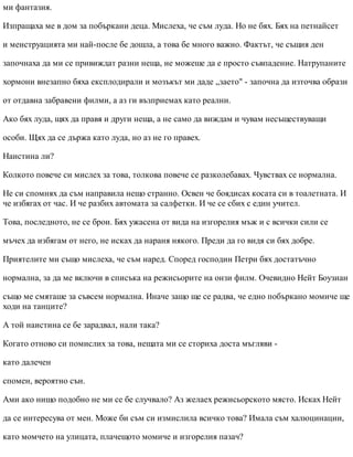 ми фантазия.
Изпращаха ме в дом за побъркани деца. Мислеха, че съм луда. Но не бях. Бях на петнайсет
и менструацията ми най-после бе дошла, а това бе много важно. Фактът, че същия ден
започнаха да ми се привиждат разни неща, не можеше да е просто съвпадение. Натрупаните
хормони внезапно бяха експлодирали и мозъкът ми даде „заето" - започна да източва образи
от отдавна забравени филми, а аз ги възприемах като реални.
Ако бях луда, щях да правя и други неща, а не само да виждам и чувам несъществуващи
особи. Щях да се държа като луда, но аз не го правех.
Наистина ли?
Колкото повече си мислех за това, толкова повече се разколебавах. Чувствах се нормална.
Не си спомнях да съм направила нещо странно. Освен че боядисах косата си в тоалетната. И
че избягах от час. И че разбих автомата за салфетки. И че се сбих с един учител.
Това, последното, не се брои. Бях ужасена от вида на изгорелия мъж и с всички сили се
мъчех да избягам от него, не исках да нараня някого. Преди да го видя си бях добре.
Приятелите ми също мислеха, че съм наред. Според господин Петри бях достатъчно
нормална, за да ме включи в списъка на режисьорите на онзи филм. Очевидно Нейт Боузиан
също ме смяташе за съвсем нормална. Иначе защо ще се радва, че едно побъркано момиче ще
ходи на танците?
А той наистина се бе зарадвал, нали така?
Когато отново си помислих за това, нещата ми се сториха доста мъгляви -
като далечен
спомен, вероятно сън.
Ами ако нищо подобно не ми се бе случвало? Аз желаех режисьорското място. Исках Нейт
да се интересува от мен. Може би съм си измислила всичко това? Имала съм халюцинации,
като момчето на улицата, плачещото момиче и изгорелия пазач?
 