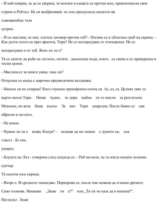 - И най-накрая, за да се увериш, че всички в къщата са против мен, привличаш на своя
страна и Рейчъл. Не си въобразявай, че съм пропуснала малкото ви
съвещанийце тази
сутрин.
- И си мислиш, че ние. плетем заговор против теб? - Изсмях се и облегнах гръб на скрина. -
Как усети егото си през вратата, Тори? Не се интересувам от отмъщение. Не се
интересувам и от теб. Ясно ли ти е?
Тя се свлече до ръба на леглото, петите . докоснаха пода, очите . се свиха и се превърнаха в
тесни цепки.
- Мислиш се за много умна, така ли?
Отпуснах се назад с нарочно преувеличена въздишка.
- Никога ли не спираш? Като счупена грамофонна плоча си. Аз, аз, аз. Целият свят се
върти около Тори. Нищо чудно, че дори майка ти те мисли за разглезено.
Млъкнах, но вече беше късно. За миг Тори замръзна. После бавно се сви
обратно в леглото.
- Не исках.
- Нужно ли ти е нещо, Клоуи? - искаше да ме захапе с думите си, ала
гласът . бе тих,
уморен.
- Блузата на Лиз - отвърнах след секунда аз. - Рей ми каза, че си взела назаем зеления .
суичър.
Тя посочи към скрина.
- Вътре е. В средното чекмедже. Поразрови се, после пак можеш да сгънеш дрехите.
Само толкова. Никакво: „Защо ти е?" или „Тя ли ти каза да я вземеш?".
Погледът . беше
 