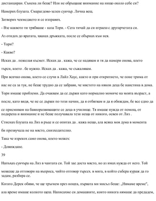 дистанциран. Сънена ли беше? Или не обръщаше внимание на нищо около себе си?
Намерих блузата. Смарагдово-зелен суичър. Лична вещ.
Затворих чекмеджето и се изправих.
- Взе каквото ти трябваше - каза Тори. - Сега тичай да си играеш с другарчетата си.
Аз отидох до вратата, хванах дръжката, после се обърнах към нея.
- Тори?
- Какво?
Исках да . пожелая късмет. Исках да . кажа, че се надявам и тя да намери онова, което
търси, което . бе нужно. Исках да . кажа, че съжалявам.
При всичко онова, което се случи в Лайл Хаус, както и при откритието, че поне трима от
нас не са за тук, не беше трудно да се забрави, че мястото на някои деца бе наистина в дома.
Тори имаше проблеми. Да очаквам да се държи като нормално момиче на моята възраст, а
после, като видя, че не се държи по този начин, да я отбягвам и да я обиждам, бе все едно да
се присмивам на бавноразвиващите се деца в училище. Тя имаше нужда от помощ, от
подкрепа и внимание и не беше получавала тези неща от никого, освен от Лиз .
Стиснах блузата на Лиз в ръце и се опитах да . кажа нещо, ала всяка моя дума в момента
би прозвучала не на място, снизходително.
Така че изрекох само онова, което можех:
- Довиждане.
39
Напъхах суичъра на Лиз в чантата си. Той зае доста място, но аз имах нужда от него. Той
можеше да отговори на въпроса, чийто отговор търсех. в мига, в който събера кураж да го
задам, разбира се.
Когато Дерек обяви, че ще тръгнем през нощта, първата ми мисъл беше: „Нямаме време",
ала време имаше колкото щеш. Написахме си домашните, които никога нямаше да предадем,
 