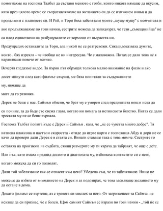 помогнахме на госпожа Талбът да състави менюто с гозби, които никога нямаше да вкусим,
като през цялото време се съпротивлявахме на желанието си да се измъкнем навън и да
продължим с плановете си. И Рей, и Тори бяха забелязали моите „шушу-мушу" с момчетата и
ако продължавахме по този начин, сестрите можеха да заподозрат, че тези „съвещанийца" не
са плод единствено на разбушувалите се хормони от възрастта ни.
Предупредих останалите за Тори, ала никой не се разтревожи. Сякаш доказваха думите,
които . бях изрекла - че изобщо не ни интересува. Че е маловажна. Питах се дали това не я
нараняваше повече от всичко.
Вечерта гледахме видео. За първи път обръщах толкова малко внимание на филм и ако
десет минути след като филмът свърши, ме бяха попитали за съдържанието
му, нямаше да
мога да го разкажа.
Дерек не беше с нас. Саймън обясни, че брат му е уморен след предишната нощ и иска да
си почине, за да бъде със свежа глава, когато ни помага за истинското бягство. Питах се дали
треската му не се беше върнала.
Госпожа Талбът попита къде е Дерек и Саймън . каза, че „не се чувства много добре". Тя
натисна клаксона и настъпи скоростта - отиде да играе карти с госпожица Абду и дори не се
качи да провери дали Дерек е в стаята си. Винаги ставаше така с това момче. Сестрите го
оставяха на произвола на съдбата, сякаш размерите му ги караха да забравят, че още е дете.
Или пък, като имаха предвид досието и диагнозата му, избягваха контактите си с него,
когато можеха да си го позволят.
Дали той забелязваше как се отнасят към него? Убедена съм, че го забелязваше. Нищо не
можеше да избяга от вниманието на Дерек и аз подозирах, че това засилваше желанието му
да остане в дома.
Докато филмът се въртеше, аз с тревога си мислех за него. От загриженост за Саймън не
искаше да си признае, че е болен. Щом самият Саймън се изрази по този начин - „той не се
 