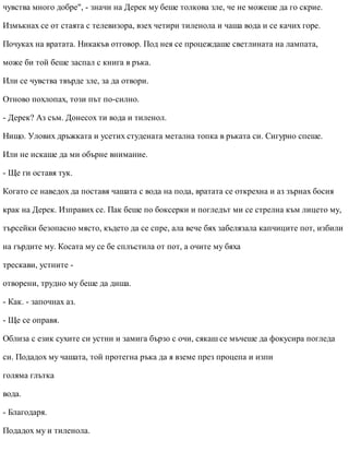 чувства много добре", - значи на Дерек му беше толкова зле, че не можеше да го скрие.
Измъкнах се от стаята с телевизора, взех четири тиленола и чаша вода и се качих горе.
Почуках на вратата. Никакъв отговор. Под нея се процеждаше светлината на лампата,
може би той беше заспал с книга в ръка.
Или се чувства твърде зле, за да отвори.
Отново похлопах, този път по-силно.
- Дерек? Аз съм. Донесох ти вода и тиленол.
Нищо. Улових дръжката и усетих студената метална топка в ръката си. Сигурно спеше.
Или не искаше да ми обърне внимание.
- Ще ги оставя тук.
Когато се наведох да поставя чашата с вода на пода, вратата се открехна и аз зърнах босия
крак на Дерек. Изправих се. Пак беше по боксерки и погледът ми се стрелна към лицето му,
търсейки безопасно място, където да се спре, ала вече бях забелязала капчиците пот, избили
на гърдите му. Косата му се бе сплъстила от пот, а очите му бяха
трескави, устните -
отворени, трудно му беше да диша.
- Как. - започнах аз.
- Ще се оправя.
Облиза с език сухите си устни и замига бързо с очи, сякаш се мъчеше да фокусира погледа
си. Подадох му чашата, той протегна ръка да я вземе през процепа и изпи
голяма глътка
вода.
- Благодаря.
Подадох му и тиленола.
 