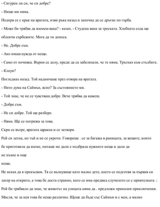 - Сигурен ли си, че си добре?
- Нищо ми няма.
Подпря се с крак на вратата, изви ръка назад и започна да се дръгне по гърба.
- Може би трябва да вземеш вана? - казах. - Студена вана за треската. Хлебната сода ще
облекчи сърбежите. Мога да ти донеса.
- Не. Добре съм.
- Ако имаш нужда от нещо.
- Само от почивка. Върни се долу, преди да са забелязали, че те няма. Тръгнах към стълбите.
- Клоуи?
Погледнах назад. Той надничаше през отвора на вратата.
- Нито дума на Саймън, ясно? За състоянието ми.
- Той знае, че не се чувстваш добре. Вече трябва да кажеш.
- Добре съм.
- Не си добре. Той ще разбере.
- Няма. Ще се погрижа за това.
Скри се вътре, вратата щракна и се затвори.
Рей си легна, но тъй и не се укроти. Говореше . се за багажа в раницата, за вещите, които
бе приготвила да вземе, питаше ме дали е подбрала нужните неща и дали да
не пъхне и още
нещо.
Не исках да я прекъсвам. Тя се вълнуваше като малко дете, което се подготвя за първия си
лагер на открито, а това бе доста странно, като се има предвид случилото се с приятелката .:
Рей би трябвало да знае, че животът на улицата няма да . предложи приказни приключения.
Мисля, че за нея това бе нещо различно. Щеше да бъде със Саймън и с мен, а малко
 