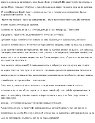 хлапета можеха да се похвалят, че са били с Бони и Клайд15. Но нашето не бе простъпка, а
мисия. Освен това, както Саймън и Дерек бяха казали, старите правила вече не ни засягаха.
15 Бони Паркър и Клайд Бароу - печално известни и увековечени в множество филми
американски бандити. - Б. пр.
- Щото сме особени - засмя се къркорещо тя. - Звучи толкова неубедително. Но всички го
желаят, нали? Мечтаят да са особени.
Наистина ли? Какво ли не съм мечтала да бъда! Умна, разбира се. Талантлива -
определено. Красива? Е, да, признавам си. Но чак пък особена?
Прекарах твърде голяма част от живота си като особено дете. Богаташчето, изгубило
майка си. Новата в класа. Ученичката по драматично изкуство, която не желае да е актриса.
Да си особен означава да си различен, при това не в добрия смисъл на думата. Бих искала да
съм нормална и според мен смешното в ситуацията е, че непрекъснато мечтая за нормален
живот. докато съм живяла в нормални или близо до нормалното обстоятелства, което няма
да се повтори никога вече.
Но в момента наблюдавах Рей, легнала по корем с кибритени клечки в ръка, как се мъчи
да запали едната с голи пръсти, на лицето . е изписана решимост, граничеща с отчаяние, и
аз виждах колко отчаяно желае да притежава свръхестествени способности. Аз имах такива
способности, но с радост бих . ги отстъпила.
Също като в училище, където момичетата си умираха за маркови джинси, гледаха
почасово деца, за да съберат пари и да си купят някой чифт, а аз най-безгрижно си носех
моите, в гардероба у дома висяха още четири такива и за мен те не бяха по-различни от
найобикновени
джинси. Почувствах вина, задето не ценя онова, което имам.
Ала некромантията не беше чифт скъпи джинси, а аз бях убедена, че без нея щях да си
живея много по-добре. Много по-лесно. И все пак, ако на сутринта се събудя и разбера, че не
мога да разговарям с мъртвите, щях ли да се разочаровам?
 