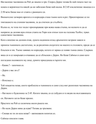 Нагласихме часовника на Рей да звънне в три. Според Дерек тогава бе най-тихата част на
нощта и вероятността някой да ни забележи беше най-малка. В 2:45 изключихме звънеца и в
2:50 вече бяхме вън от стаята с раниците си.
Внимателно затворих вратата и в коридора стана тъмно като в рог. Ориентирахме се по
тиктакането на стенния часовник, за да стигнем до стълбите.
Кълна се, че този път подът проскърцваше при всяка наша стъпка, но колкото и да се
напрягах да доловя шум откъм стаята на Тори или откъм тази на госпожа Талбът, чувах
единствено часовника.
Като слязохме на долния етаж, луната надникна иззад дръпнатите встрани завеси и
прониза тъмнината достатъчно, за да различим силуетите на масите и столовете, преди да се
блъснем в тях. Тъкмо завивах по коридора, когато от мрака се появи тъмна сянка. Сдържах
вика си и се намръщих в очакване да се сблъскам с Дерек. Но беше Саймън и само като
погледнах посивялото му лице, думите приседнаха в гърлото ми.
- Какво.? - започнах аз.
- Дерек с вас ли е?
- Не.
- Изчезнал е.
Той повдигна нещо, което проблесна в тъмнината и само след миг разпознах часовника на
Дерек.
- Нагласил е будилника за 2:45. Когато звънна, аз се събудих и го видях на възглавницата
си. Неговото легло беше празно.
Пръстите на Рей се сключиха около ръката ми.
- Но нали Дерек няма да идва? Тогава да тръгваме.
- Снощи не ти ли каза нещо? - шепнешком попитах аз.
Саймън поклати глава.
 
