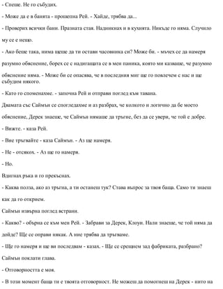 - Спеше. Не го събудих.
- Може да е в банята - прошепна Рей. - Хайде, трябва да...
- Проверих всички бани. Празната стая. Надникнах и в кухнята. Никъде го няма. Случило
му се е нещо.
- Ако беше така, нима щеше да ти остави часовника си? Може би. - мъчех се да намеря
разумно обяснение, борех се с надигащата се в мен паника, която ми казваше, че разумно
обяснение няма. - Може би се опасява, че в последния миг ще го повлечем с нас и ще
събудим някого.
- Като го споменахме. - започна Рей и отправи поглед към тавана.
Двамата със Саймън се спогледахме и аз разбрах, че колкото и логично да бе моето
обяснение, Дерек знаеше, че Саймън нямаше да тръгне, без да се увери, че той е добре.
- Вижте. - каза Рей.
- Вие тръгвайте - каза Саймън. - Аз ще намеря.
- Не - отсякох. - Аз ще го намеря.
- Но.
Вдигнах ръка и го прекъснах.
- Каква полза, ако аз тръгна, а ти останеш тук? Става въпрос за твоя баща. Само ти знаеш
как да го открием.
Саймън извърна поглед встрани.
- Какво? - обърна се към мен Рей. - Забрави за Дерек, Клоуи. Нали знаеше, че той няма да
дойде? Ще се оправи някак. А ние трябва да тръгваме.
- Ще го намеря и ще ви последвам - казах. - Ще се срещнем зад фабриката, разбрано?
Саймън поклати глава.
- Отговорността е моя.
- В този момент баща ти е твоята отговорност. Не можеш да помогнеш на Дерек - нито на
 